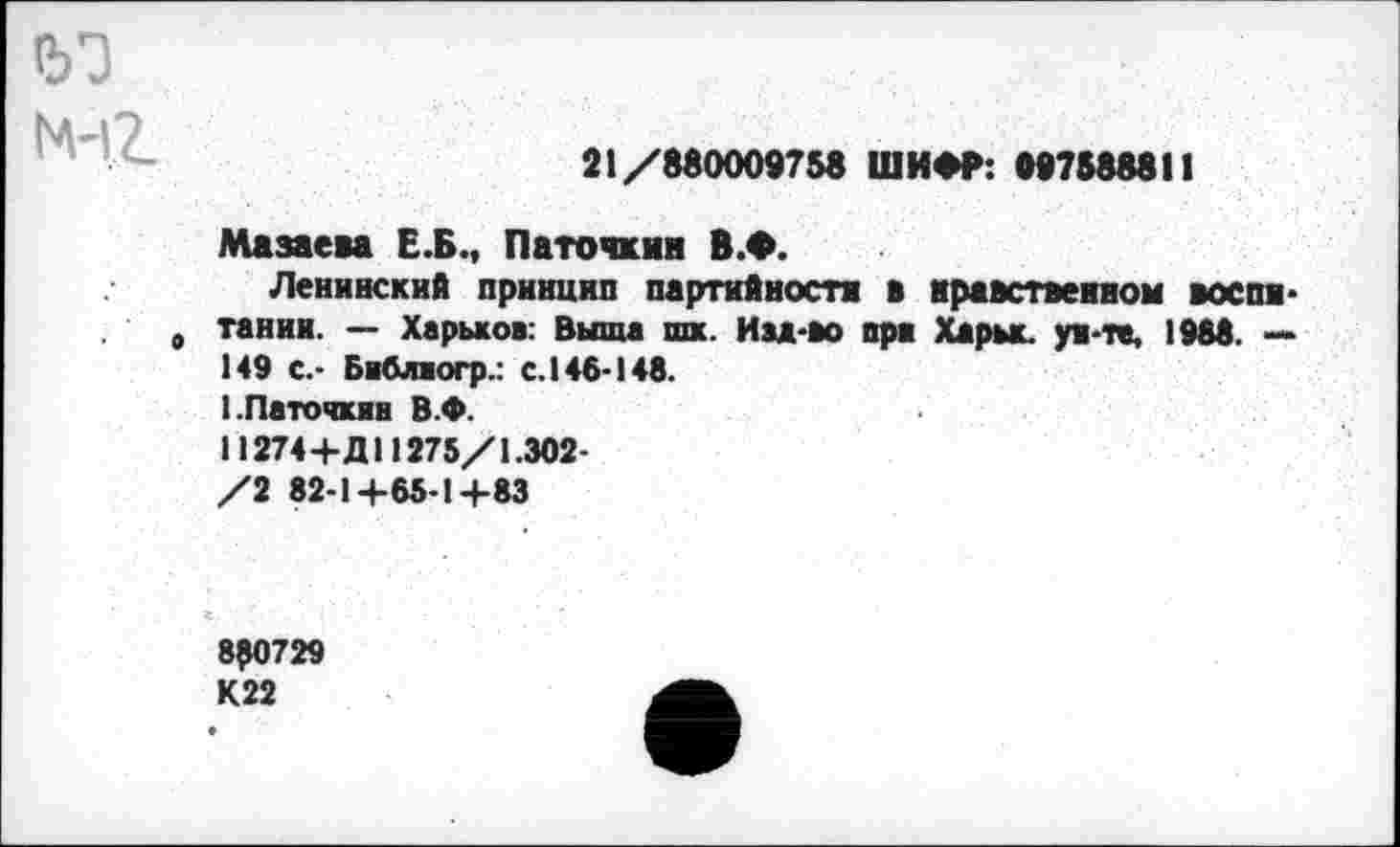 ﻿
21/880009758 ШИФР: 997588811
Мазаева Е.Б., Паточкин В.Ф.
Ленинский принцип партийности в нравственном воспи-„ танин. — Харьков: Выша пи. Изд-во ори Харьк. ун-те, 1988. — 149 с.- Библиогр.: с. 146-148. I.Паточкин В.Ф.
11274+Д11275/1.302-
/2 82-1+65-1+83
850729 К22